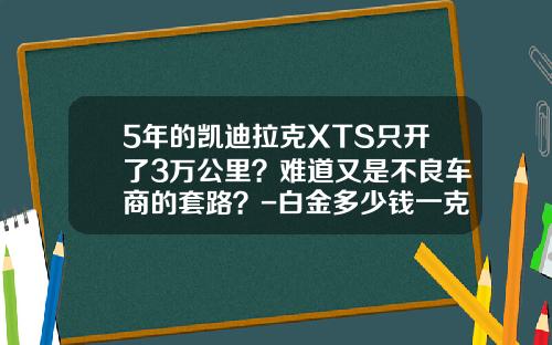 5年的凯迪拉克XTS只开了3万公里？难道又是不良车商的套路？-白金多少钱一克2014年最新报价