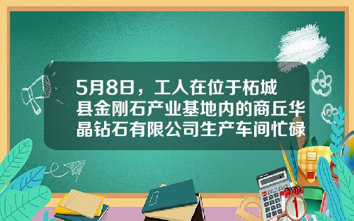 5月8日，工人在位于柘城县金刚石产业基地内的商丘华晶钻石有限公司生产车间忙碌着-华晶钻石有限公司