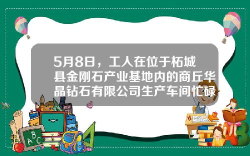 5月8日，工人在位于柘城县金刚石产业基地内的商丘华晶钻石有限公司生产车间忙碌着-华晶钻石股份有限公司