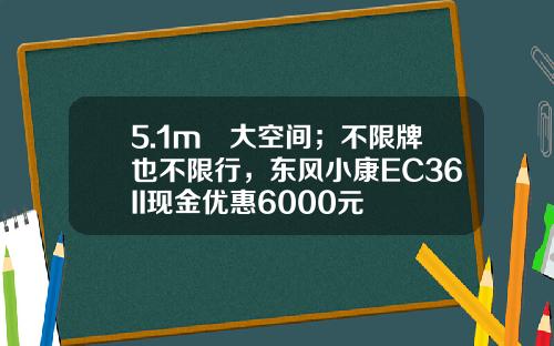 5.1m³大空间；不限牌也不限行，东风小康EC36II现金优惠6000元