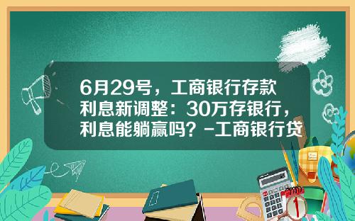 6月29号，工商银行存款利息新调整：30万存银行，利息能躺赢吗？-工商银行贷款买车利息多少