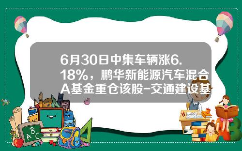 6月30日中集车辆涨6.18%，鹏华新能源汽车混合A基金重仓该股-交通建设基金