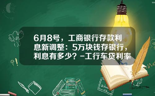 6月8号，工商银行存款利息新调整：5万块钱存银行，利息有多少？-工行车贷利率是多少