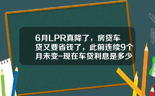 6月LPR真降了，房贷车贷又要省钱了，此前连续9个月未变-现在车贷利息是多少