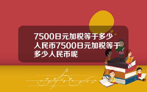 7500日元加税等于多少人民币7500日元加税等于多少人民币呢
