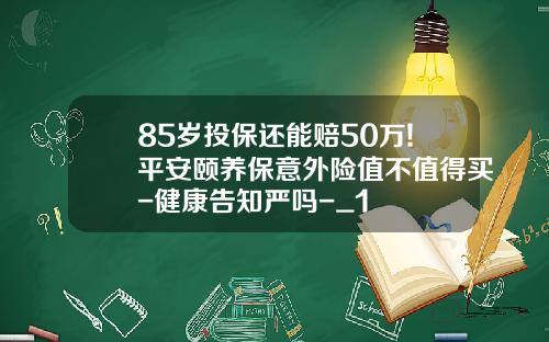 85岁投保还能赔50万!平安颐养保意外险值不值得买-健康告知严吗-_1
