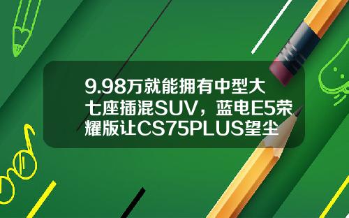 9.98万就能拥有中型大七座插混SUV，蓝电E5荣耀版让CS75PLUS望尘莫及