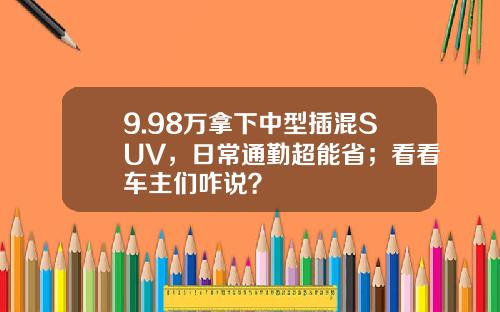 9.98万拿下中型插混SUV，日常通勤超能省；看看车主们咋说？