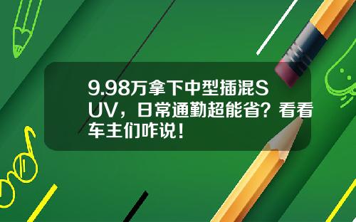 9.98万拿下中型插混SUV，日常通勤超能省？看看车主们咋说！