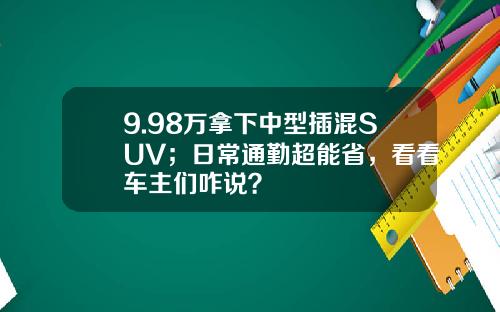 9.98万拿下中型插混SUV；日常通勤超能省，看看车主们咋说？