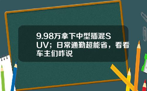 9.98万拿下中型插混SUV；日常通勤超能省，看看车主们咋说
