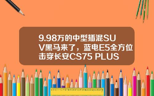 9.98万的中型插混SUV黑马来了，蓝电E5全方位击穿长安CS75 PLUS！