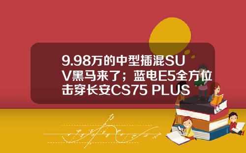 9.98万的中型插混SUV黑马来了；蓝电E5全方位击穿长安CS75 PLUS？