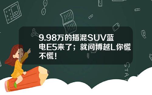 9.98万的插混SUV蓝电E5来了；就问博越L你慌不慌！
