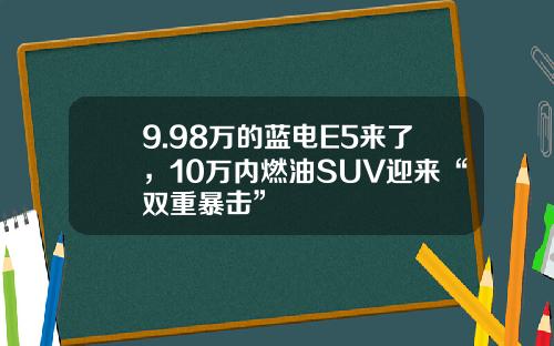 9.98万的蓝电E5来了，10万内燃油SUV迎来“双重暴击”