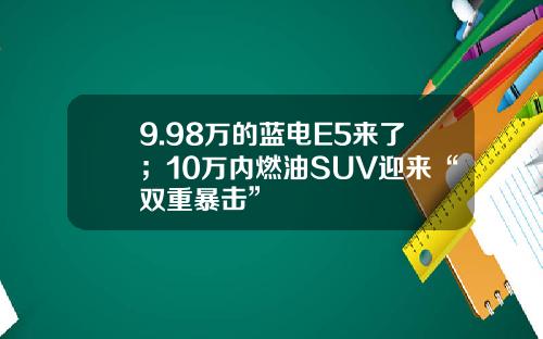 9.98万的蓝电E5来了；10万内燃油SUV迎来“双重暴击”