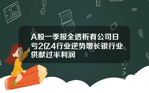 A股一季报全透析有公司日亏2亿4行业逆势增长银行业供献过半利润