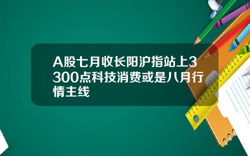 A股七月收长阳沪指站上3300点科技消费或是八月行情主线