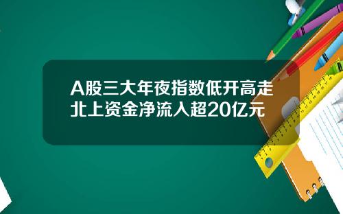 A股三大年夜指数低开高走北上资金净流入超20亿元