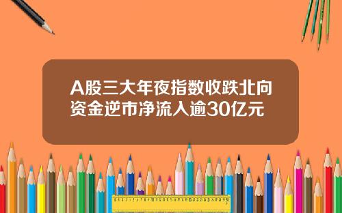 A股三大年夜指数收跌北向资金逆市净流入逾30亿元