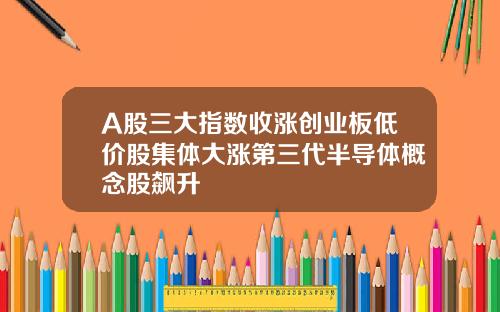 A股三大指数收涨创业板低价股集体大涨第三代半导体概念股飙升