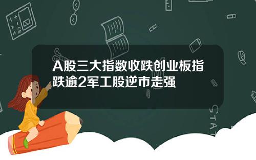 A股三大指数收跌创业板指跌逾2军工股逆市走强