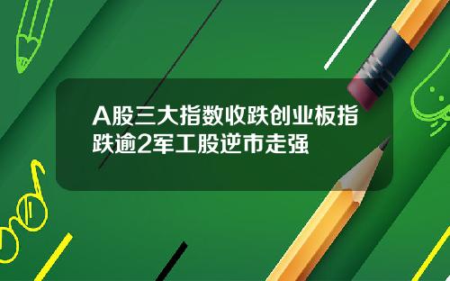A股三大指数收跌创业板指跌逾2军工股逆市走强