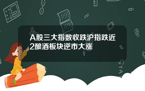 A股三大指数收跌沪指跌近2酿酒板块逆市大涨
