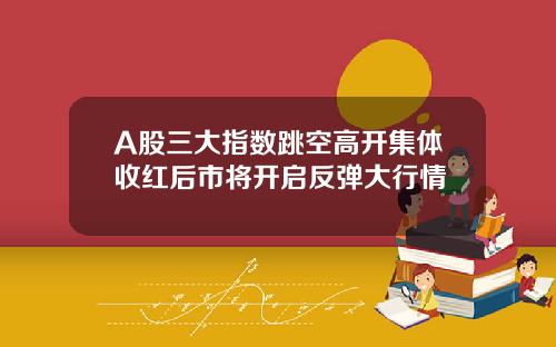 A股三大指数跳空高开集体收红后市将开启反弹大行情