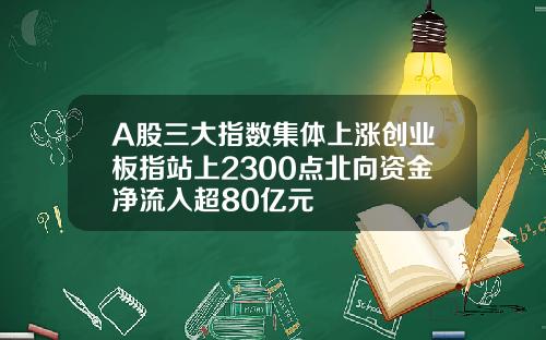 A股三大指数集体上涨创业板指站上2300点北向资金净流入超80亿元