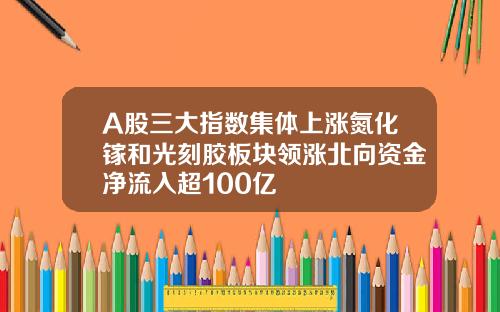 A股三大指数集体上涨氮化镓和光刻胶板块领涨北向资金净流入超100亿