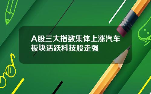 A股三大指数集体上涨汽车板块活跃科技股走强