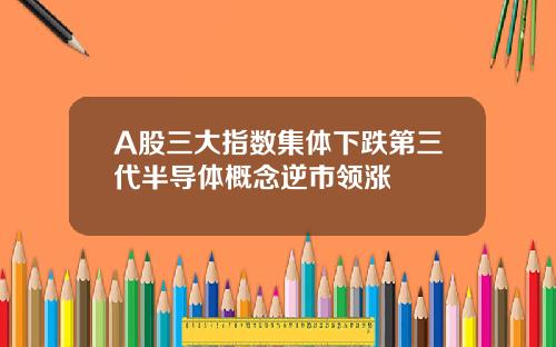 A股三大指数集体下跌第三代半导体概念逆市领涨