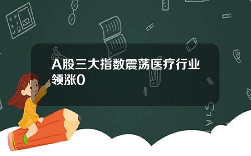 A股三大指数震荡医疗行业领涨0