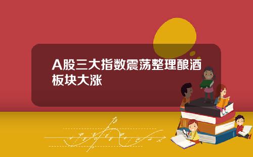 A股三大指数震荡整理酿酒板块大涨