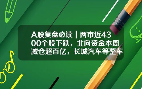 A股复盘必读｜两市近4300个股下跌，北向资金本周减仓超百亿，长城汽车等整车概念股领跌-最全股票资讯网站