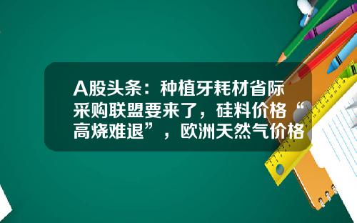 A股头条：种植牙耗材省际采购联盟要来了，硅料价格“高烧难退”，欧洲天然气价格创下历史纪录-安徽红箭汽车有限公司
