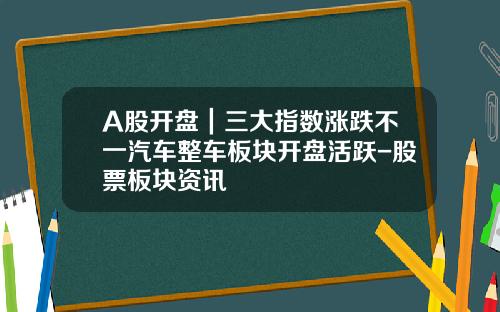 A股开盘｜三大指数涨跌不一汽车整车板块开盘活跃-股票板块资讯