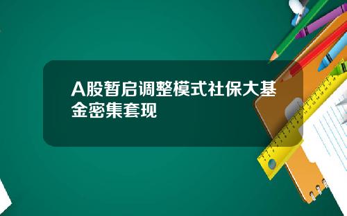 A股暂启调整模式社保大基金密集套现