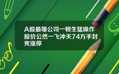A股最壕公司一顿生猛操作股价公然一飞冲天74万手封死涨停
