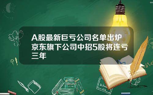 A股最新巨亏公司名单出炉京东旗下公司中招5股将连亏三年