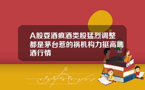 A股耍酒疯酒类股猛烈调整都是茅台惹的祸机构力挺高端酒行情