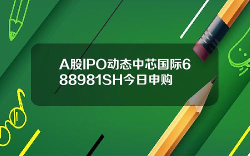 A股IPO动态中芯国际688981SH今日申购