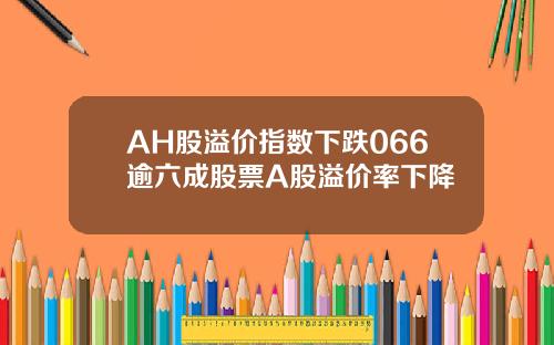 AH股溢价指数下跌066逾六成股票A股溢价率下降