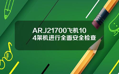 ARJ21700飞机104架机进行全面安全检查