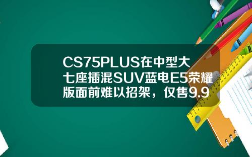 CS75PLUS在中型大七座插混SUV蓝电E5荣耀版面前难以招架，仅售9.98万