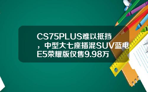 CS75PLUS难以抵挡，中型大七座插混SUV蓝电E5荣耀版仅售9.98万