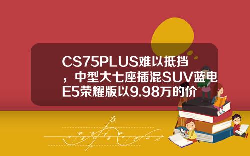 CS75PLUS难以抵挡，中型大七座插混SUV蓝电E5荣耀版以9.98万的价格震撼登场