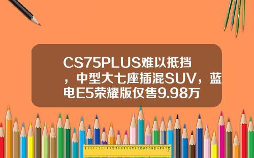 CS75PLUS难以抵挡，中型大七座插混SUV，蓝电E5荣耀版仅售9.98万