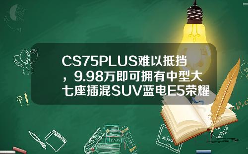 CS75PLUS难以抵挡，9.98万即可拥有中型大七座插混SUV蓝电E5荣耀版！